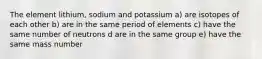 The element lithium, sodium and potassium a) are isotopes of each other b) are in the same period of elements c) have the same number of neutrons d are in the same group e) have the same mass number