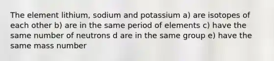 The element lithium, sodium and potassium a) are isotopes of each other b) are in the same period of elements c) have the same number of neutrons d are in the same group e) have the same mass number