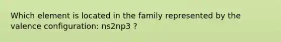 Which element is located in the family represented by the valence configuration: ns2np3 ?