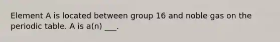 Element A is located between group 16 and noble gas on the periodic table. A is a(n) ___.