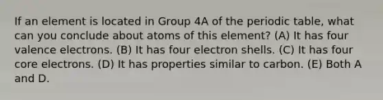 If an element is located in Group 4A of the periodic table, what can you conclude about atoms of this element? (A) It has four valence electrons. (B) It has four electron shells. (C) It has four core electrons. (D) It has properties similar to carbon. (E) Both A and D.