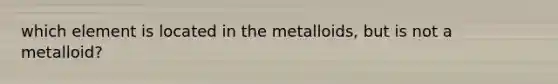 which element is located in the metalloids, but is not a metalloid?