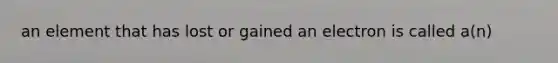 an element that has lost or gained an electron is called a(n)