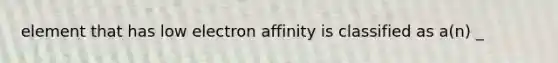 element that has low electron affinity is classified as a(n) _