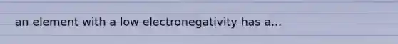 an element with a low electronegativity has a...