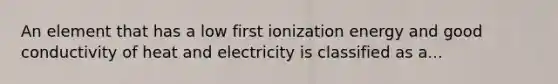 An element that has a low first ionization energy and good conductivity of heat and electricity is classified as a...