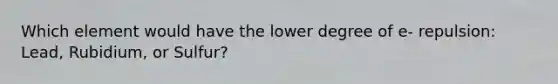 Which element would have the lower degree of e- repulsion: Lead, Rubidium, or Sulfur?