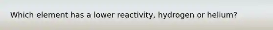 Which element has a lower reactivity, hydrogen or helium?