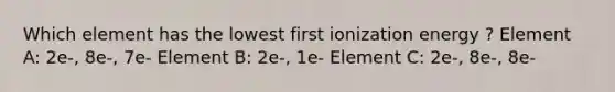 Which element has the lowest first ionization energy ? Element A: 2e-, 8e-, 7e- Element B: 2e-, 1e- Element C: 2e-, 8e-, 8e-