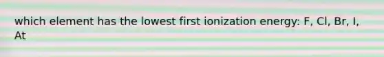 which element has the lowest first ionization energy: F, Cl, Br, I, At