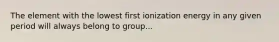 The element with the lowest first ionization energy in any given period will always belong to group...