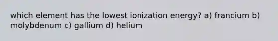 which element has the lowest ionization energy? a) francium b) molybdenum c) gallium d) helium