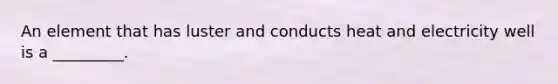 An element that has luster and conducts heat and electricity well is a _________.