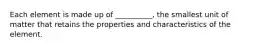 Each element is made up of __________, the smallest unit of matter that retains the properties and characteristics of the element.