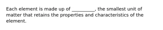 Each element is made up of __________, the smallest unit of matter that retains the properties and characteristics of the element.