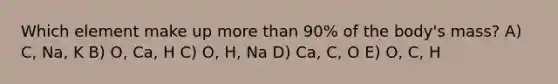 Which element make up more than 90% of the body's mass? A) C, Na, K B) O, Ca, H C) O, H, Na D) Ca, C, O E) O, C, H