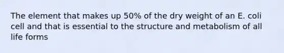 The element that makes up 50% of the dry weight of an E. coli cell and that is essential to the structure and metabolism of all life forms