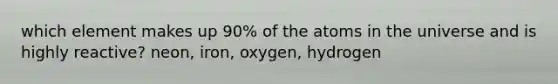 which element makes up 90% of the atoms in the universe and is highly reactive? neon, iron, oxygen, hydrogen