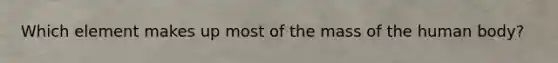Which element makes up most of the mass of the human body?