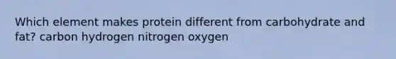 Which element makes protein different from carbohydrate and fat? carbon hydrogen nitrogen oxygen