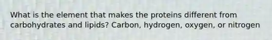 What is the element that makes the proteins different from carbohydrates and lipids? Carbon, hydrogen, oxygen, or nitrogen