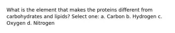 What is the element that makes the proteins different from carbohydrates and lipids? Select one: a. Carbon b. Hydrogen c. Oxygen d. Nitrogen