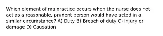 Which element of malpractice occurs when the nurse does not act as a reasonable, prudent person would have acted in a similar circumstance? A) Duty B) Breach of duty C) Injury or damage D) Causation