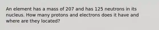 An element has a mass of 207 and has 125 neutrons in its nucleus. How many protons and electrons does it have and where are they located?