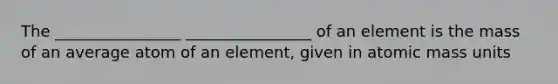 The ________________ ________________ of an element is the mass of an average atom of an element, given in atomic mass units