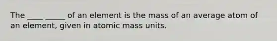 The ____ _____ of an element is the mass of an average atom of an element, given in atomic mass units.