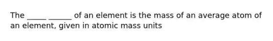 The _____ ______ of an element is the mass of an average atom of an element, given in atomic mass units