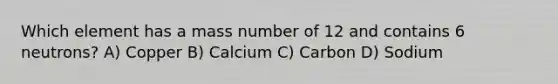 Which element has a mass number of 12 and contains 6 neutrons? A) Copper B) Calcium C) Carbon D) Sodium