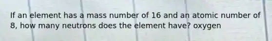 If an element has a mass number of 16 and an atomic number of 8, how many neutrons does the element have? oxygen