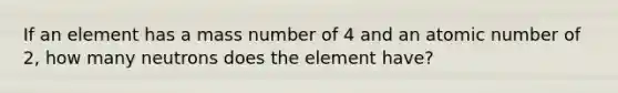 If an element has a mass number of 4 and an atomic number of 2, how many neutrons does the element have?