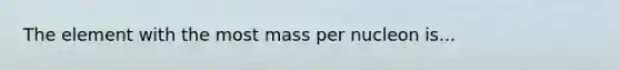 The element with the most mass per nucleon is...