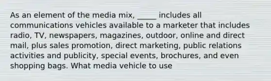 As an element of the media mix, _____ includes all communications vehicles available to a marketer that includes radio, TV, newspapers, magazines, outdoor, online and direct mail, plus sales promotion, direct marketing, public relations activities and publicity, special events, brochures, and even shopping bags. What media vehicle to use