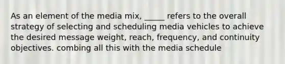 As an element of the media mix, _____ refers to the overall strategy of selecting and scheduling media vehicles to achieve the desired message weight, reach, frequency, and continuity objectives. combing all this with the media schedule