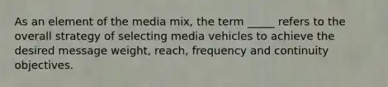 As an element of the media mix, the term _____ refers to the overall strategy of selecting media vehicles to achieve the desired message weight, reach, frequency and continuity objectives.