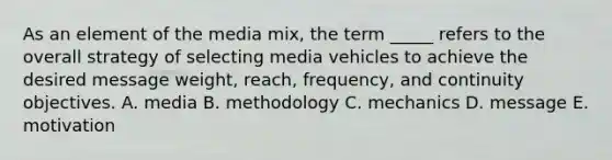 As an element of the media mix, the term _____ refers to the overall strategy of selecting media vehicles to achieve the desired message weight, reach, frequency, and continuity objectives. A. media B. methodology C. mechanics D. message E. motivation