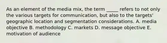 As an element of the media mix, the term _____ refers to not only the various targets for communication, but also to the targets' geographic location and segmentation considerations. A. media objective B. methodology C. markets D. message objective E. motivation of audience