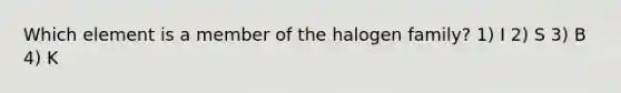 Which element is a member of the halogen family? 1) I 2) S 3) B 4) K