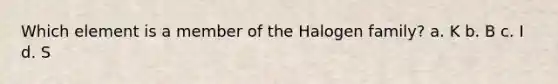 Which element is a member of the Halogen family? a. K b. B c. I d. S