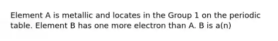 Element A is metallic and locates in the Group 1 on the periodic table. Element B has one more electron than A. B is a(n)