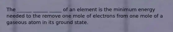 The ______ ______ _____ of an element is the minimum energy needed to the remove one mole of electrons from one mole of a gaseous atom in its ground state.