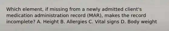 Which element, if missing from a newly admitted client's medication administration record (MAR), makes the record incomplete? A. Height B. Allergies C. Vital signs D. Body weight