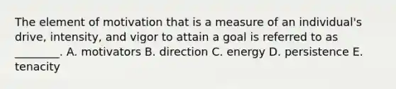 The element of motivation that is a measure of an​ individual's drive,​ intensity, and vigor to attain a goal is referred to as​ ________. A. motivators B. direction C. energy D. persistence E. tenacity