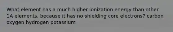 What element has a much higher ionization energy than other 1A elements, because it has no shielding core electrons? carbon oxygen hydrogen potassium