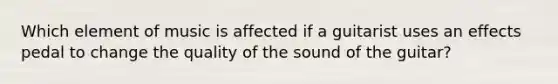 Which element of music is affected if a guitarist uses an effects pedal to change the quality of the sound of the guitar?