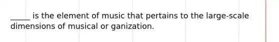 _____ is the element of music that pertains to the large-scale dimensions of musical or ganization.