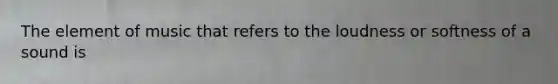 The element of music that refers to the loudness or softness of a sound is